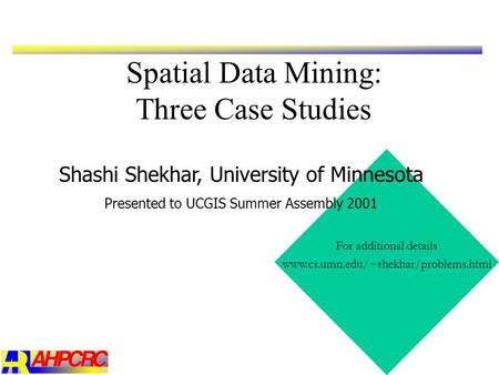 Spatial Data Mining: Three Case Studies For additional details www.cs.umn.edu/~shekhar/problems.html Shashi Shekhar, University of Minnesota Presented.