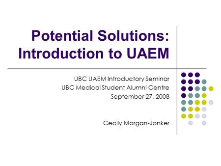 Potential Solutions: Introduction to UAEM UBC UAEM Introductory Seminar UBC Medical Student Alumni Centre September 27, 2008 Cecily Morgan-Jonker.