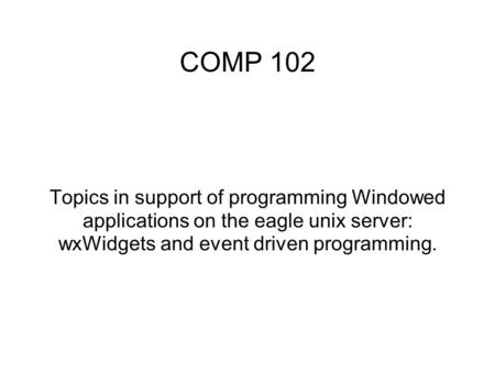 COMP 102 Topics in support of programming Windowed applications on the eagle unix server: wxWidgets and event driven programming.
