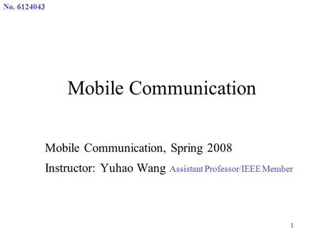 No. 6124043 1 Mobile Communication Mobile Communication, Spring 2008 Instructor: Yuhao Wang Assistant Professor/IEEE Member.