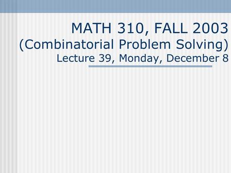 MATH 310, FALL 2003 (Combinatorial Problem Solving) Lecture 39, Monday, December 8.
