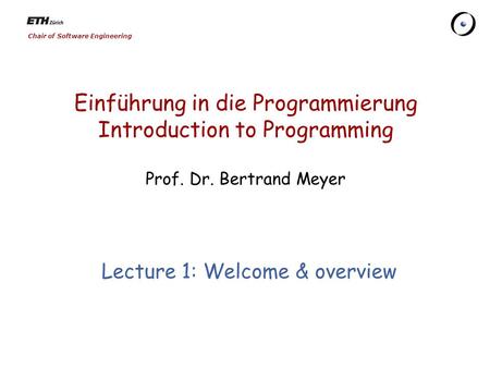 Chair of Software Engineering Einführung in die Programmierung Introduction to Programming Prof. Dr. Bertrand Meyer Lecture 1: Welcome & overview.