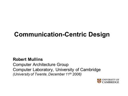 Communication-Centric Design Robert Mullins Computer Architecture Group Computer Laboratory, University of Cambridge (University of Twente, December 11.