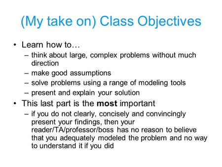 (My take on) Class Objectives Learn how to… –think about large, complex problems without much direction –make good assumptions –solve problems using a.