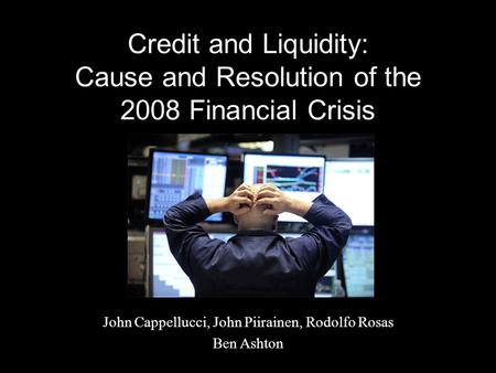 Credit and Liquidity: Cause and Resolution of the 2008 Financial Crisis John Cappellucci, John Piirainen, Rodolfo Rosas Ben Ashton.