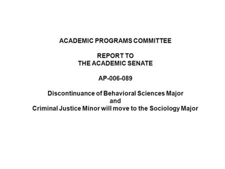 ACADEMIC PROGRAMS COMMITTEE REPORT TO THE ACADEMIC SENATE AP-006-089 Discontinuance of Behavioral Sciences Major and Criminal Justice Minor will move to.