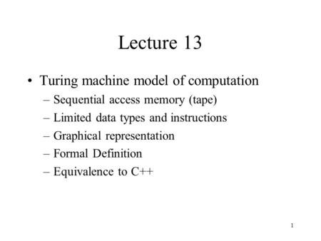 1 Lecture 13 Turing machine model of computation –Sequential access memory (tape) –Limited data types and instructions –Graphical representation –Formal.