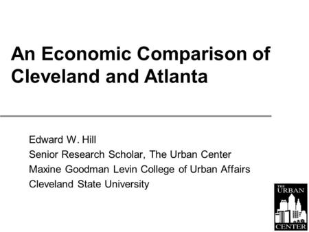 An Economic Comparison of Cleveland and Atlanta Edward W. Hill Senior Research Scholar, The Urban Center Maxine Goodman Levin College of Urban Affairs.