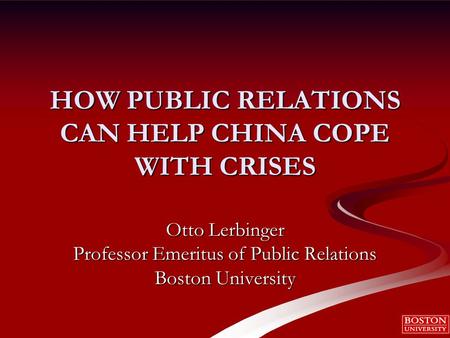 HOW PUBLIC RELATIONS CAN HELP CHINA COPE WITH CRISES Otto Lerbinger Professor Emeritus of Public Relations Boston University.