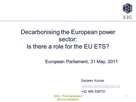 E3G - Third Generation Environmentalism 1 Decarbonising the European power sector: Is there a role for the EU ETS? European Parliament, 31 May, 2011 Sanjeev.