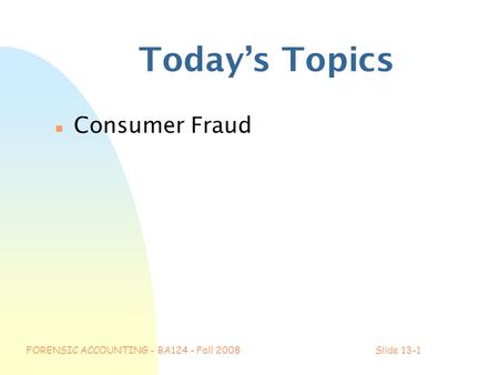 FORENSIC ACCOUNTING - BA124 - Fall 2008Slide 13-1 Today’s Topics n Consumer Fraud.