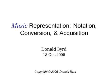 Music Representation: Notation, Conversion, & Acquisition Donald Byrd 18 Oct. 2006 Copyright © 2006, Donald Byrd.
