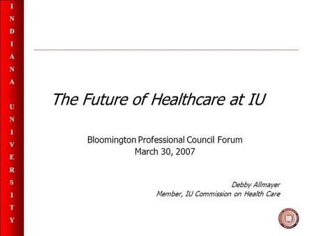 INDIANAUNIVERSITYINDIANAUNIVERSITY The Future of Healthcare at IU Bloomington Professional Council Forum March 30, 2007 Debby Allmayer Member, IU Commission.