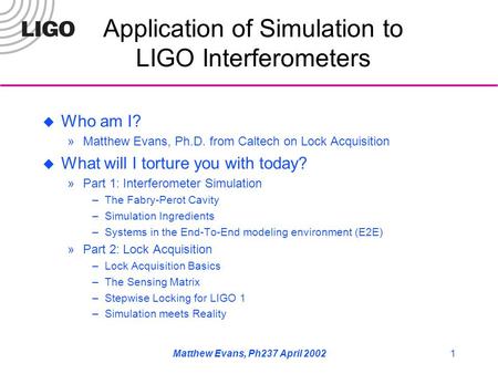 Matthew Evans, Ph237 April 20021 Application of Simulation to LIGO Interferometers  Who am I? »Matthew Evans, Ph.D. from Caltech on Lock Acquisition 