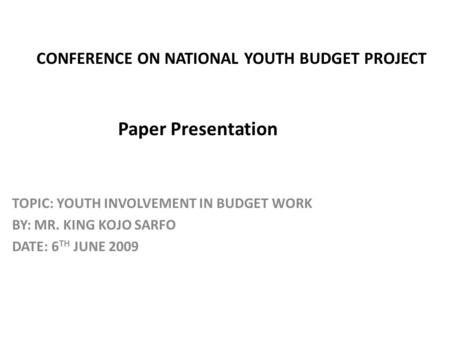 CONFERENCE ON NATIONAL YOUTH BUDGET PROJECT Paper Presentation TOPIC: YOUTH INVOLVEMENT IN BUDGET WORK BY: MR. KING KOJO SARFO DATE: 6 TH JUNE 2009.