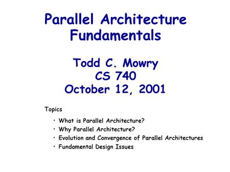 Parallel Architecture Fundamentals Todd C. Mowry CS 740 October 12, 2001 Topics What is Parallel Architecture? Why Parallel Architecture? Evolution and.