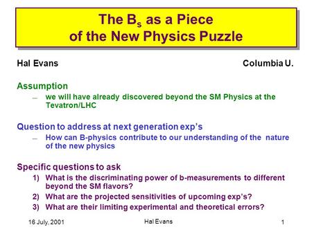 16 July, 2001 Hal Evans 1 The B s as a Piece of the New Physics Puzzle Hal EvansColumbia U. Assumption  we will have already discovered beyond the SM.
