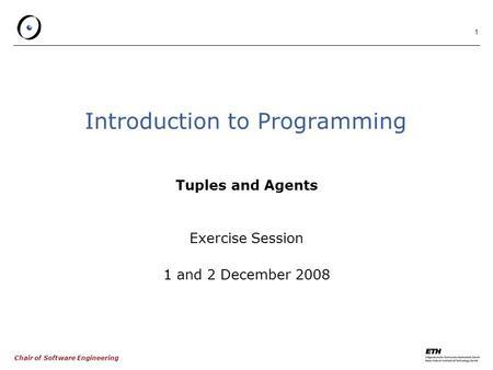 Chair of Software Engineering 1 Introduction to Programming Tuples and Agents Exercise Session 1 and 2 December 2008.