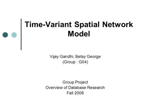 Time-Variant Spatial Network Model Vijay Gandhi, Betsy George (Group : G04) Group Project Overview of Database Research Fall 2006.