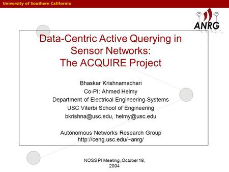 NOSS PI Meeting, October 18, 2004 Data-Centric Active Querying in Sensor Networks: The ACQUIRE Project Bhaskar Krishnamachari Co-PI: Ahmed Helmy Department.