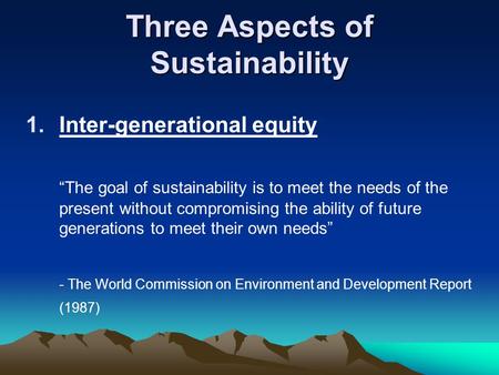 Three Aspects of Sustainability 1.Inter-generational equity “The goal of sustainability is to meet the needs of the present without compromising the ability.