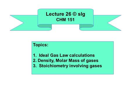 Lecture 26 © slg CHM 151 Topics: 1. Ideal Gas Law calculations 2. Density, Molar Mass of gases 3. Stoichiometry involving gases.