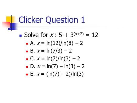 Clicker Question 1 Solve for x : 5 + 3 (x+2) = 12 A. x = ln(12)/ln(8) – 2 B. x = ln(7/3) – 2 C. x = ln(7)/ln(3) – 2 D. x = ln(7) – ln(3) – 2 E. x = (ln(7)