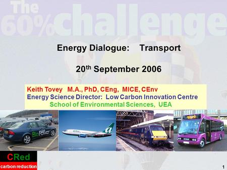 CRed carbon reduction 1 Energy Dialogue: Transport 20 th September 2006 Keith Tovey M.A., PhD, CEng, MICE, CEnv Energy Science Director: Low Carbon Innovation.