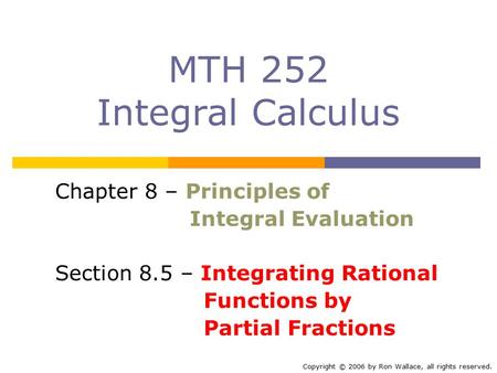 MTH 252 Integral Calculus Chapter 8 – Principles of Integral Evaluation Section 8.5 – Integrating Rational Functions by Partial Fractions Copyright © 2006.