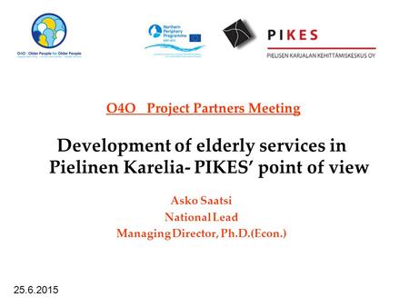 O4O Project Partners Meeting Development of elderly services in Pielinen Karelia- PIKES’ point of view Asko Saatsi National Lead Managing Director, Ph.D.(Econ.)