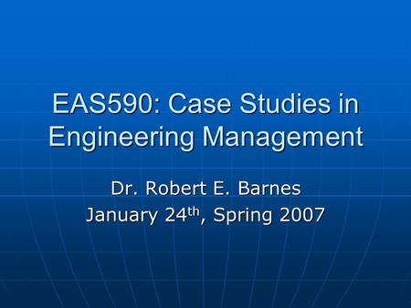 EAS590: Case Studies in Engineering Management Dr. Robert E. Barnes January 24 th, Spring 2007.