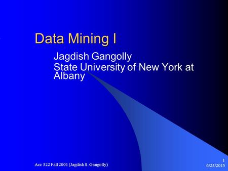 6/25/2015 Acc 522 Fall 2001 (Jagdish S. Gangolly) 1 Data Mining I Jagdish Gangolly State University of New York at Albany.