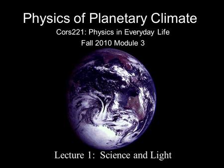 Physics of Planetary Climate Cors221: Physics in Everyday Life Fall 2010 Module 3 Lecture 1: Science and Light.