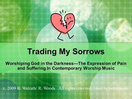 Trading My Sorrows Worshiping God in the Darkness—The Expression of Pain and Suffering In Contemporary Worship Music c. 2009 B. Walrath/ R. Woods All rights.