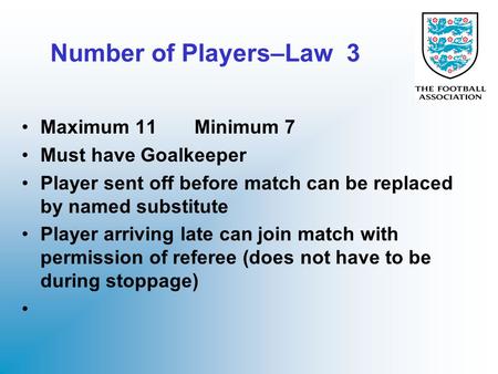 Number of Players–Law 3 Maximum 11 Minimum 7 Must have Goalkeeper Player sent off before match can be replaced by named substitute Player arriving late.