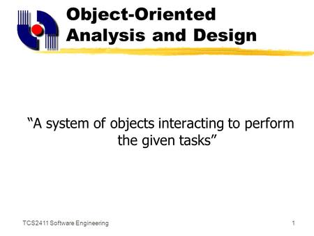 TCS2411 Software Engineering1 Object-Oriented Analysis and Design “A system of objects interacting to perform the given tasks”