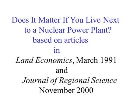 Does It Matter If You Live Next to a Nuclear Power Plant? based on articles in Land Economics, March 1991 and Journal of Regional Science November 2000.