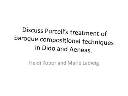 Discuss Purcell’s treatment of baroque compositional techniques in Dido and Aeneas. Heidi Kobor and Marie Ladwig.