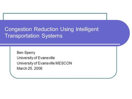 Congestion Reduction Using Intelligent Transportation Systems Ben Sperry University of Evansville University of Evansville MESCON March 25, 2006.