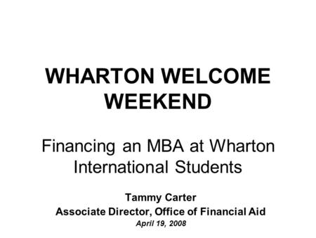 WHARTON WELCOME WEEKEND Financing an MBA at Wharton International Students Tammy Carter Associate Director, Office of Financial Aid April 19, 2008.