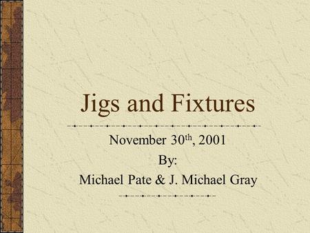 Jigs and Fixtures November 30 th, 2001 By: Michael Pate & J. Michael Gray.