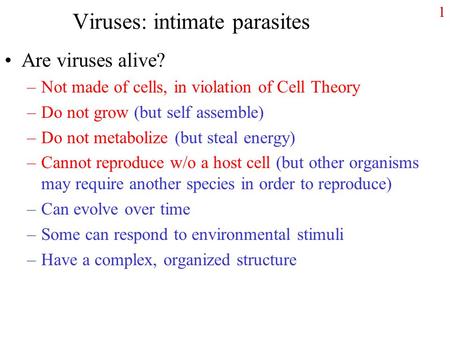 1 Viruses: intimate parasites Are viruses alive? –Not made of cells, in violation of Cell Theory –Do not grow (but self assemble) –Do not metabolize (but.