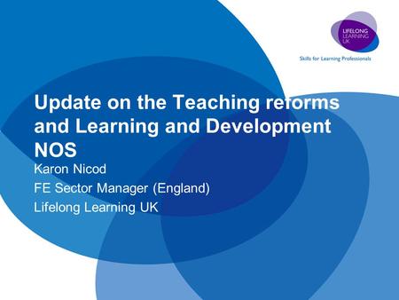 Update on the Teaching reforms and Learning and Development NOS Karon Nicod FE Sector Manager (England) Lifelong Learning UK.