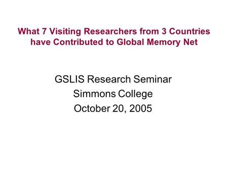 What 7 Visiting Researchers from 3 Countries have Contributed to Global Memory Net GSLIS Research Seminar Simmons College October 20, 2005.