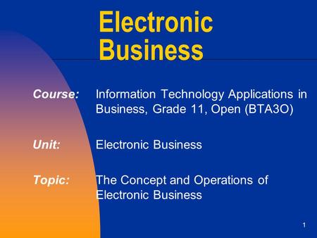 1 Electronic Business Course: Information Technology Applications in Business, Grade 11, Open (BTA3O) Unit: Electronic Business Topic: The Concept and.