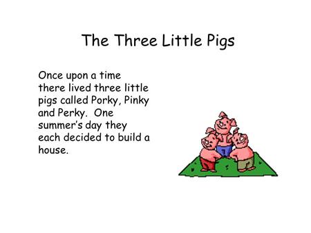 The Three Little Pigs Once upon a time there lived three little pigs called Porky, Pinky and Perky. One summer’s day they each decided to build a house.