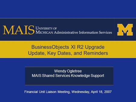 Wendy Ogletree MAIS Shared Services Knowledge Support BusinessObjects XI R2 Upgrade Update, Key Dates, and Reminders Financial Unit Liaison Meeting, Wednesday,