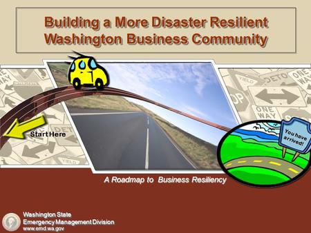 A Roadmap to Business Resiliency Start Here You have arrived! Building a More Disaster Resilient Washington Business Community Washington State Emergency.