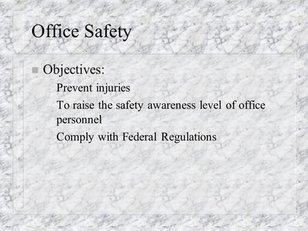 Office Safety n Objectives: – Prevent injuries – To raise the safety awareness level of office personnel – Comply with Federal Regulations.