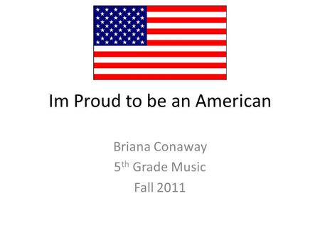 Im Proud to be an American Briana Conaway 5 th Grade Music Fall 2011.